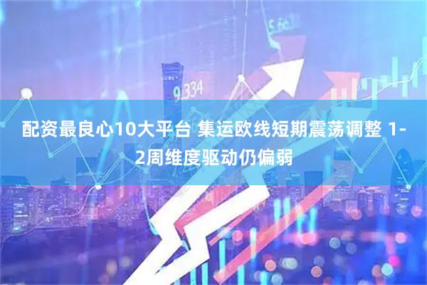 配资最良心10大平台 集运欧线短期震荡调整 1-2周维度驱动仍偏弱