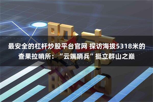 最安全的杠杆炒股平台官网 探访海拔5318米的查果拉哨所：“云端哨兵”挺立群山之巅